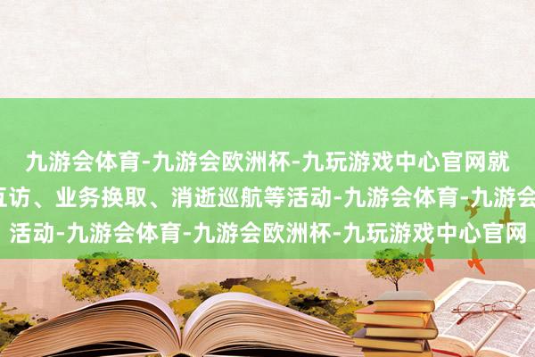 九游会体育-九游会欧洲杯-九玩游戏中心官网就下步开展东说念主员互访、业务换取、消逝巡航等活动-九游会体育-九游会欧洲杯-九玩游戏中心官网