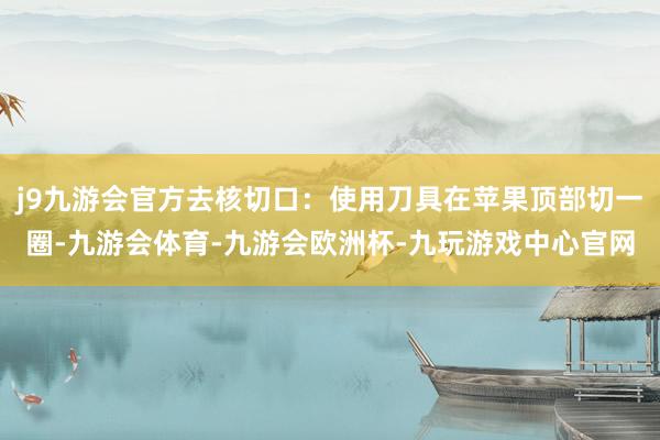 j9九游会官方去核切口：使用刀具在苹果顶部切一圈-九游会体育-九游会欧洲杯-九玩游戏中心官网