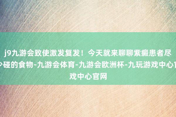 j9九游会致使激发复发！今天就来聊聊紫癜患者尽量少碰的食物-九游会体育-九游会欧洲杯-九玩游戏中心官网