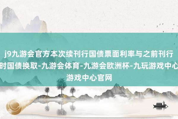 j9九游会官方本次续刊行国债票面利率与之前刊行的同时国债换取-九游会体育-九游会欧洲杯-九玩游戏中心官网