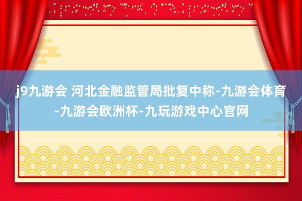 j9九游会 　　河北金融监管局批复中称-九游会体育-九游会欧洲杯-九玩游戏中心官网