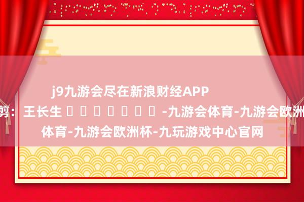 j9九游会尽在新浪财经APP            						包袱裁剪：王长生 							-九游会体育-九游会欧洲杯-九玩游戏中心官网