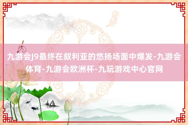 九游会J9最终在叙利亚的悠扬场面中爆发-九游会体育-九游会欧洲杯-九玩游戏中心官网