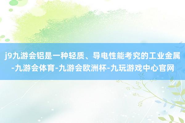 j9九游会铝是一种轻质、导电性能考究的工业金属-九游会体育-九游会欧洲杯-九玩游戏中心官网