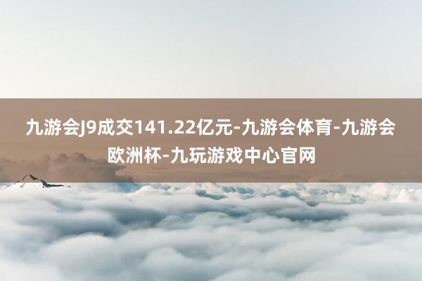 九游会J9成交141.22亿元-九游会体育-九游会欧洲杯-九玩游戏中心官网