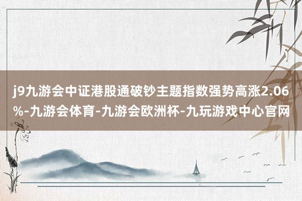 j9九游会中证港股通破钞主题指数强势高涨2.06%-九游会体育-九游会欧洲杯-九玩游戏中心官网