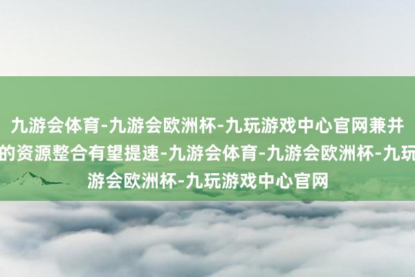 九游会体育-九游会欧洲杯-九玩游戏中心官网兼并或一样鼓动下的资源整合有望提速-九游会体育-九游会欧洲杯-九玩游戏中心官网