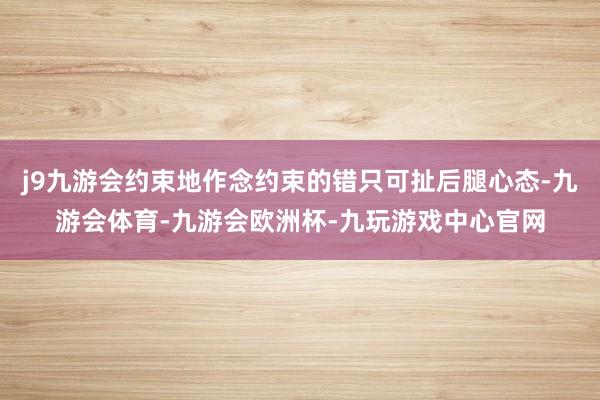 j9九游会约束地作念约束的错只可扯后腿心态-九游会体育-九游会欧洲杯-九玩游戏中心官网