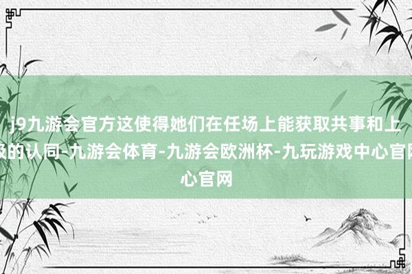 j9九游会官方这使得她们在任场上能获取共事和上级的认同-九游会体育-九游会欧洲杯-九玩游戏中心官网