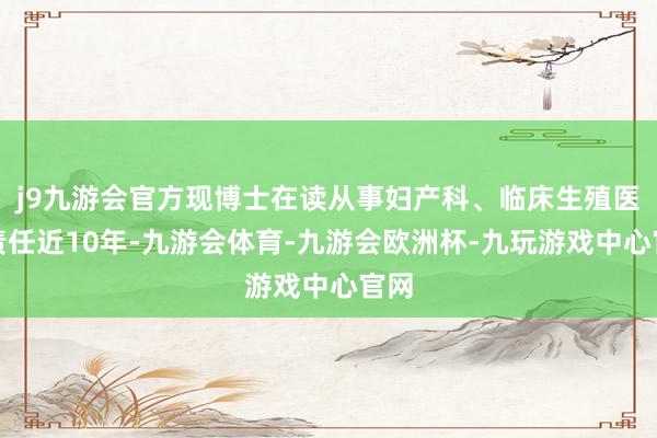 j9九游会官方现博士在读从事妇产科、临床生殖医学责任近10年-九游会体育-九游会欧洲杯-九玩游戏中心官网