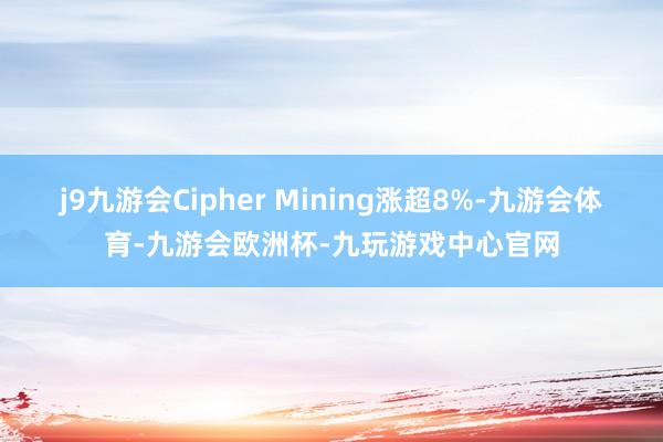 j9九游会Cipher Mining涨超8%-九游会体育-九游会欧洲杯-九玩游戏中心官网