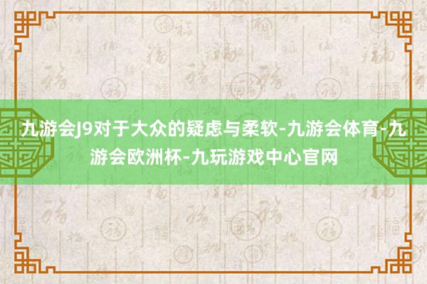 九游会J9对于大众的疑虑与柔软-九游会体育-九游会欧洲杯-九玩游戏中心官网