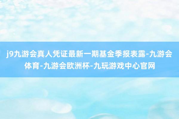 j9九游会真人凭证最新一期基金季报表露-九游会体育-九游会欧洲杯-九玩游戏中心官网