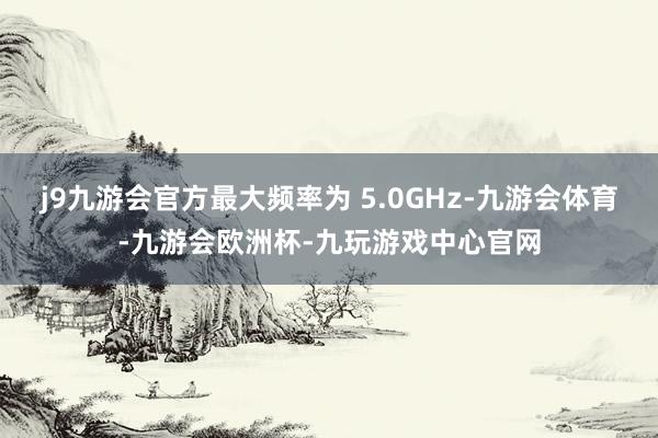 j9九游会官方最大频率为 5.0GHz-九游会体育-九游会欧洲杯-九玩游戏中心官网