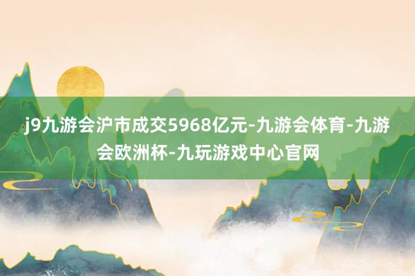 j9九游会沪市成交5968亿元-九游会体育-九游会欧洲杯-九玩游戏中心官网