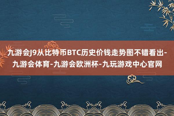 九游会J9从比特币BTC历史价钱走势图不错看出-九游会体育-九游会欧洲杯-九玩游戏中心官网