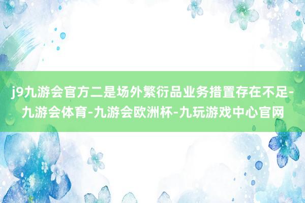 j9九游会官方二是场外繁衍品业务措置存在不足-九游会体育-九游会欧洲杯-九玩游戏中心官网