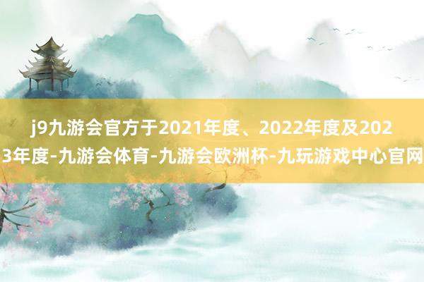 j9九游会官方于2021年度、2022年度及2023年度-九游会体育-九游会欧洲杯-九玩游戏中心官网