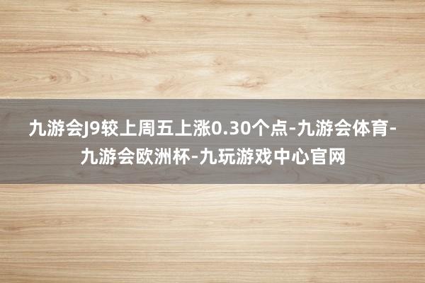 九游会J9较上周五上涨0.30个点-九游会体育-九游会欧洲杯-九玩游戏中心官网