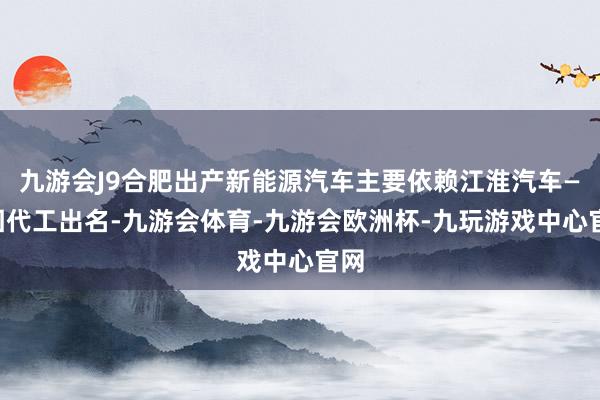 九游会J9合肥出产新能源汽车主要依赖江淮汽车——因代工出名-九游会体育-九游会欧洲杯-九玩游戏中心官网