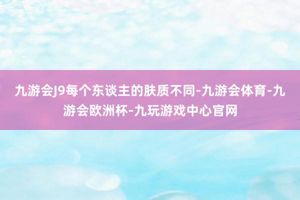 九游会J9每个东谈主的肤质不同-九游会体育-九游会欧洲杯-九玩游戏中心官网