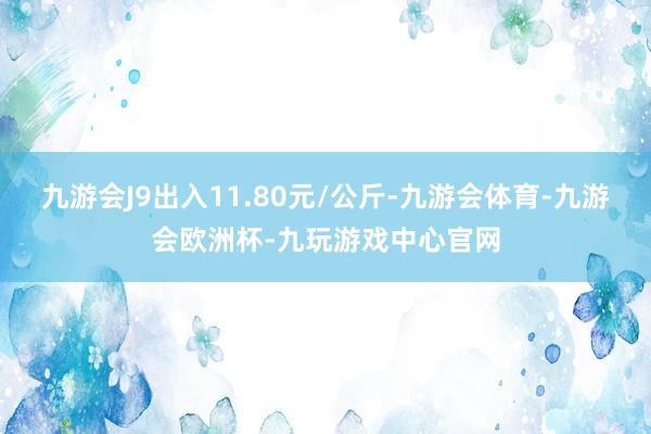 九游会J9出入11.80元/公斤-九游会体育-九游会欧洲杯-九玩游戏中心官网