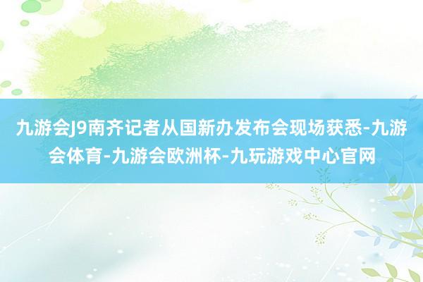 九游会J9南齐记者从国新办发布会现场获悉-九游会体育-九游会欧洲杯-九玩游戏中心官网