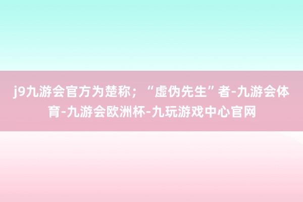 j9九游会官方为楚称；“虚伪先生”者-九游会体育-九游会欧洲杯-九玩游戏中心官网