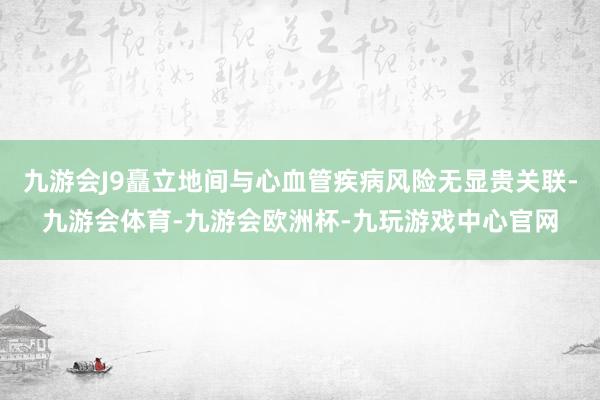 九游会J9矗立地间与心血管疾病风险无显贵关联-九游会体育-九游会欧洲杯-九玩游戏中心官网