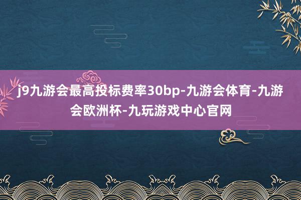 j9九游会最高投标费率30bp-九游会体育-九游会欧洲杯-九玩游戏中心官网