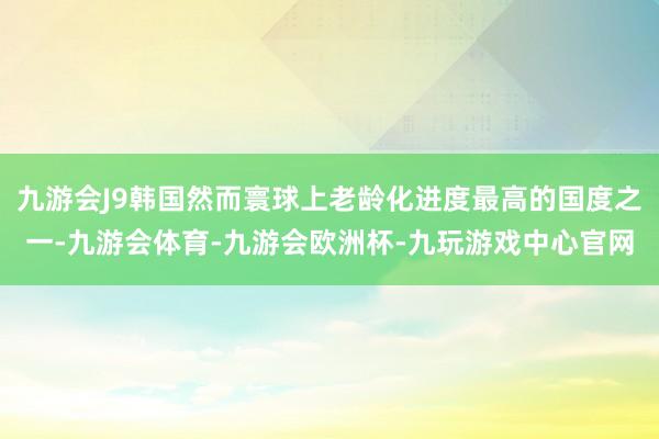 九游会J9韩国然而寰球上老龄化进度最高的国度之一-九游会体育-九游会欧洲杯-九玩游戏中心官网