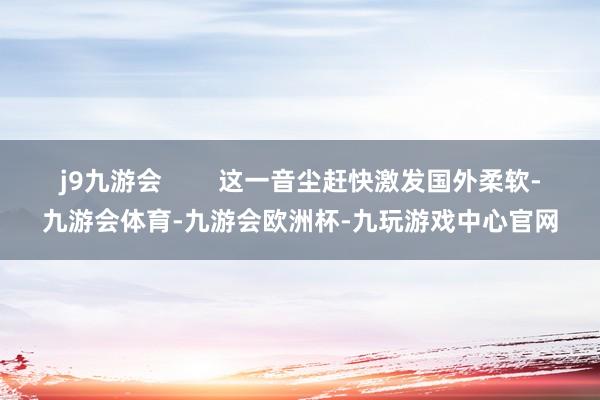 j9九游会        这一音尘赶快激发国外柔软-九游会体育-九游会欧洲杯-九玩游戏中心官网