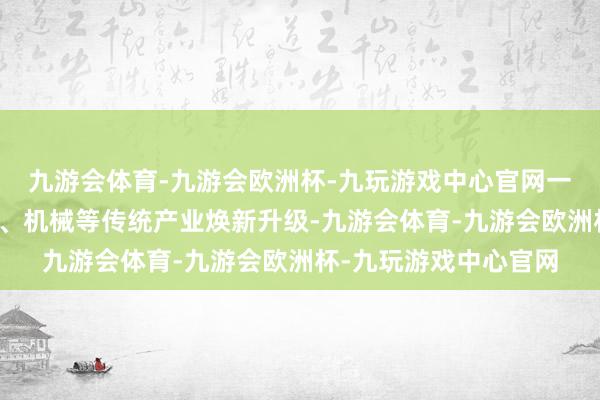 九游会体育-九游会欧洲杯-九玩游戏中心官网一方面鼓吹汽车、钢铁、机械等传统产业焕新升级-九游会体育-九游会欧洲杯-九玩游戏中心官网