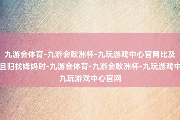 九游会体育-九游会欧洲杯-九玩游戏中心官网比及咱们再且归找姆妈时-九游会体育-九游会欧洲杯-九玩游戏中心官网