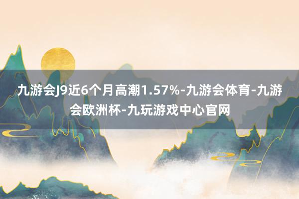 九游会J9近6个月高潮1.57%-九游会体育-九游会欧洲杯-九玩游戏中心官网