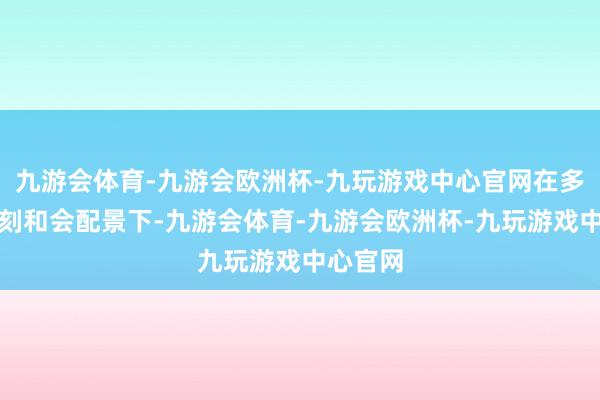 九游会体育-九游会欧洲杯-九玩游戏中心官网在多元新时刻和会配景下-九游会体育-九游会欧洲杯-九玩游戏中心官网