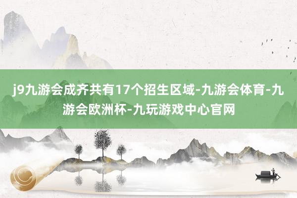 j9九游会成齐共有17个招生区域-九游会体育-九游会欧洲杯-九玩游戏中心官网