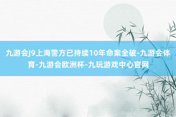 九游会J9上海警方已持续10年命案全破-九游会体育-九游会欧洲杯-九玩游戏中心官网