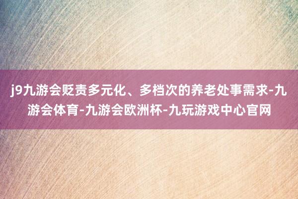 j9九游会贬责多元化、多档次的养老处事需求-九游会体育-九游会欧洲杯-九玩游戏中心官网