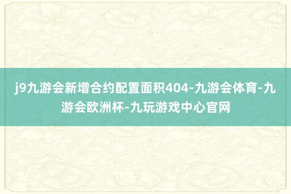 j9九游会新增合约配置面积404-九游会体育-九游会欧洲杯-九玩游戏中心官网