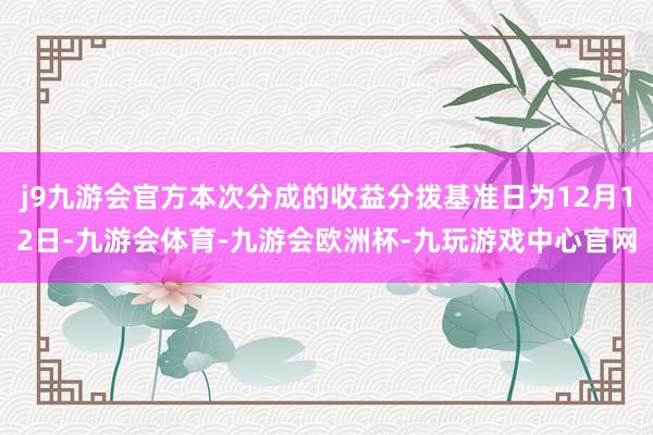 j9九游会官方本次分成的收益分拨基准日为12月12日-九游会体育-九游会欧洲杯-九玩游戏中心官网