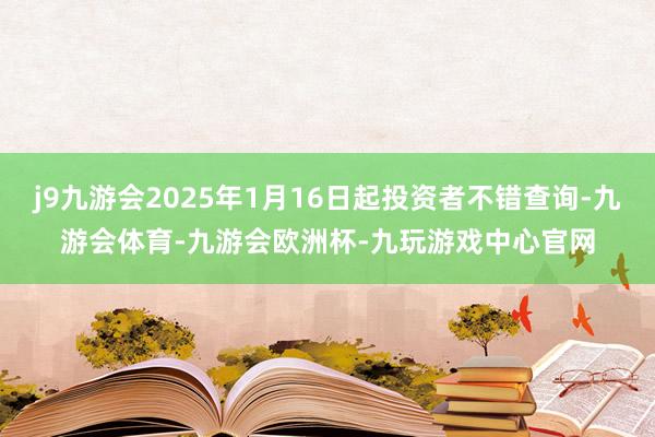 j9九游会2025年1月16日起投资者不错查询-九游会体育-九游会欧洲杯-九玩游戏中心官网