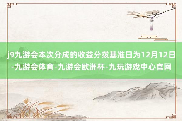 j9九游会本次分成的收益分拨基准日为12月12日-九游会体育-九游会欧洲杯-九玩游戏中心官网