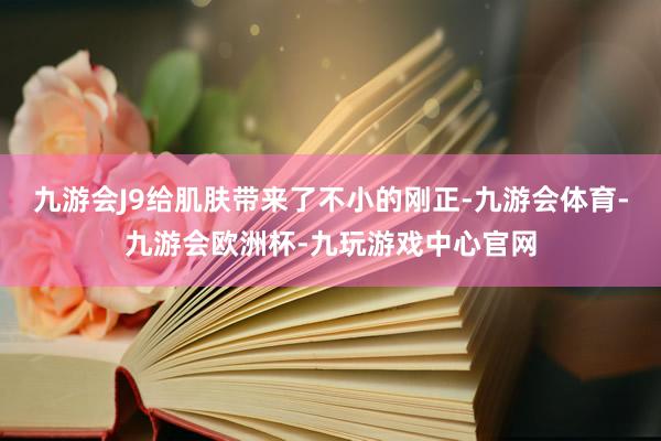 九游会J9给肌肤带来了不小的刚正-九游会体育-九游会欧洲杯-九玩游戏中心官网