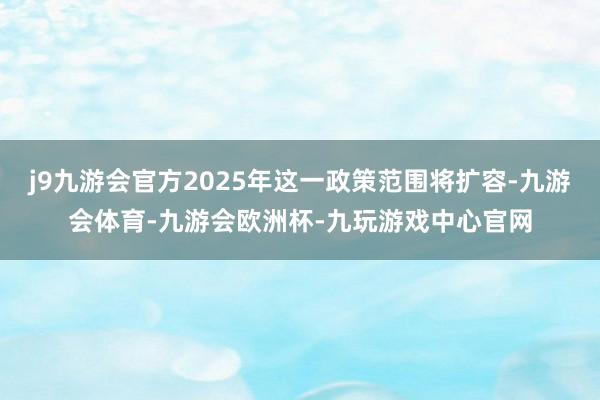 j9九游会官方2025年这一政策范围将扩容-九游会体育-九游会欧洲杯-九玩游戏中心官网